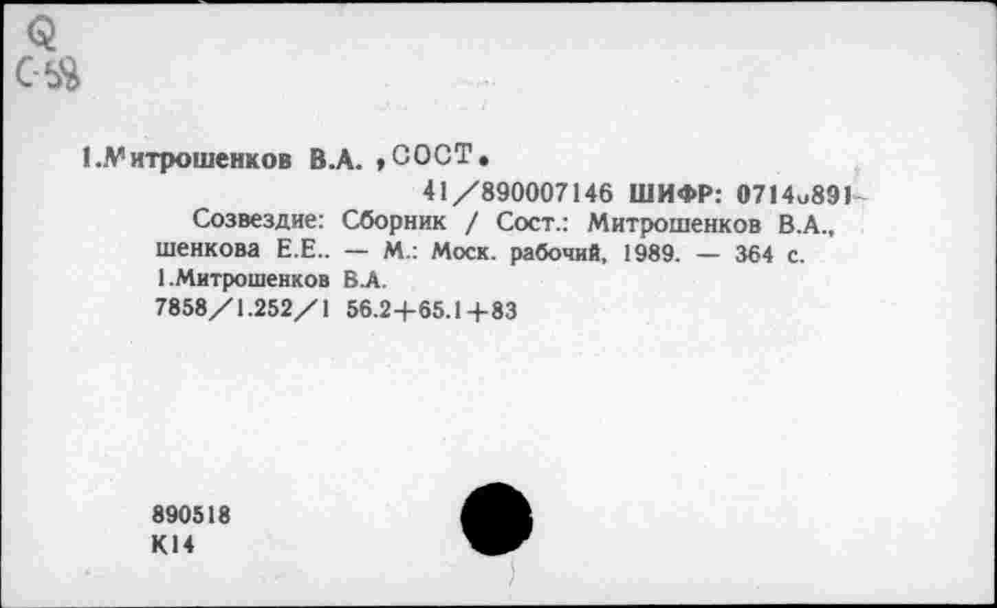 ﻿1 .V итрошенков В.А. ,СОСТ.
41/890007146 ШИФР: 0714и89К
Созвездие: Сборник / Сост.: Митрошенков В.А., шенкова Е.Е.. — М.: Моск, рабочий, 1989. — 364 с. 1 .Митрошенков В.А.
7858/1.252/1 56.24-65.1 +83
890518 К14